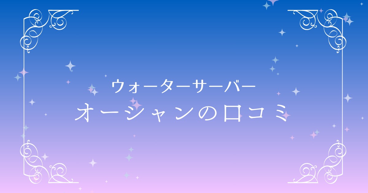 【徹底検証】ウォーターサーバー「オーシャン」の口コミとメリット・デメリット