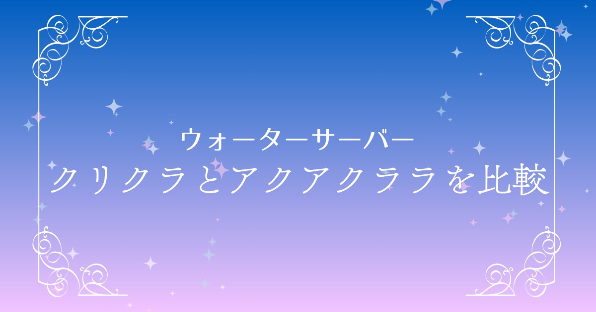 【徹底比較】クリクラとアクアクララの違いを解説！どっちがベスト？