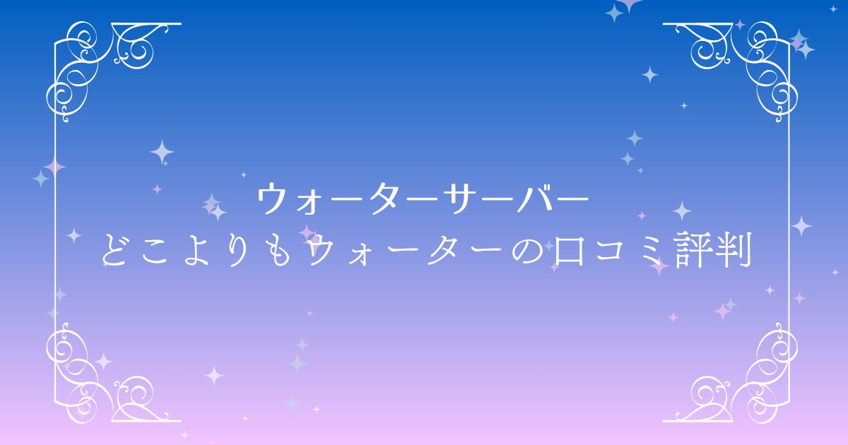 どこよりもウォーターの口コミと評判を徹底調査！料金や特徴も詳しく紹介