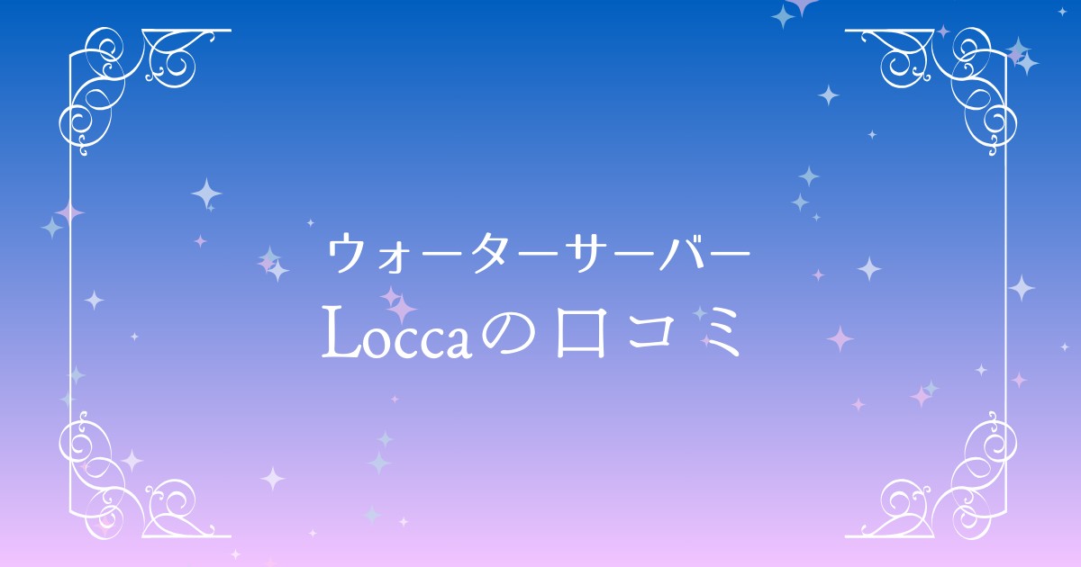 Locca（ロッカ）ウォーターサーバーの口コミ評判を徹底調査！実際の使用感はどうなの？