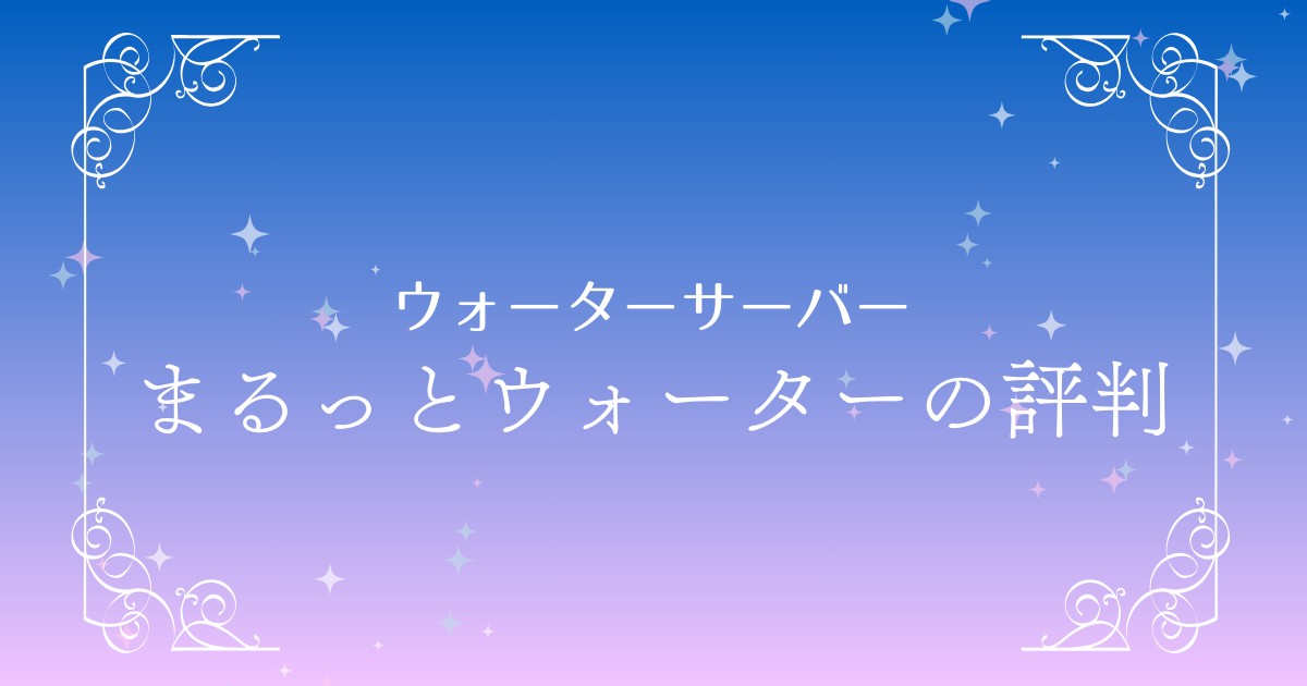 【必見】まるっとウォーターの評判まとめ！契約前に知るべきメリット・デメリット