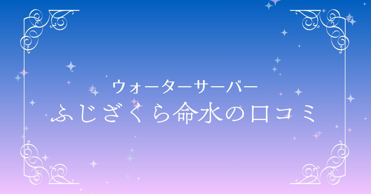 ふじざくら命水の口コミ総まとめ！特徴・利便性・気になる点を解説