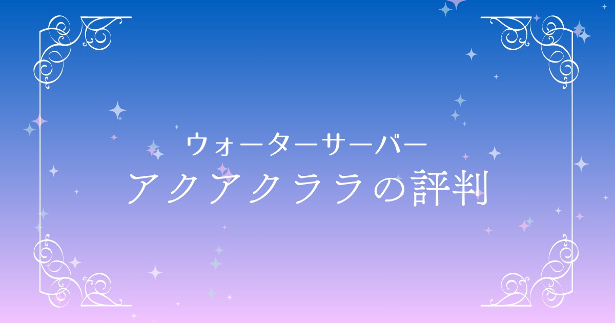 アクアクララの評判や口コミをチェック！料金やメリット・デメリットまで詳しく解説