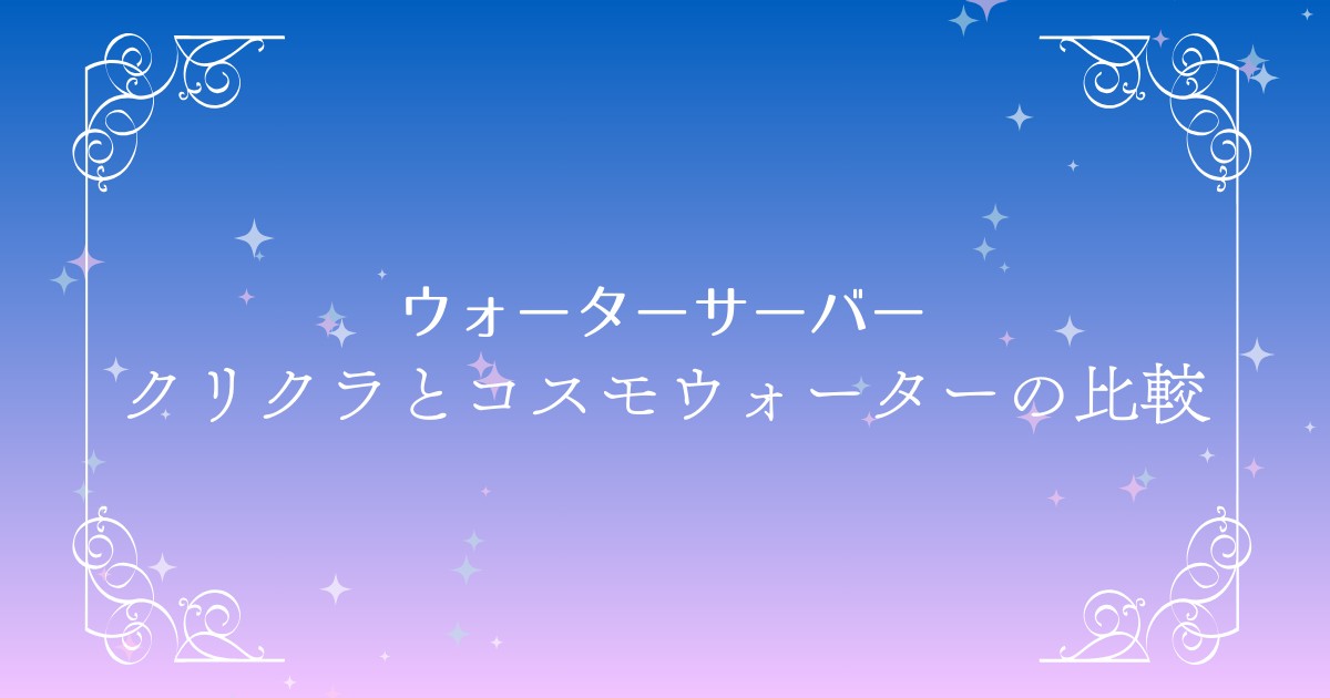 クリクラとコスモウォーターの違いを徹底比較｜料金と特徴から選び方までを解説