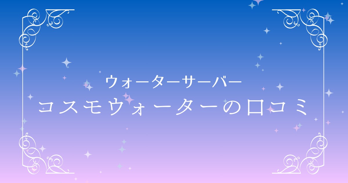 コスモウォーターの口コミ・評判は？メリット・デメリットを徹底解説！