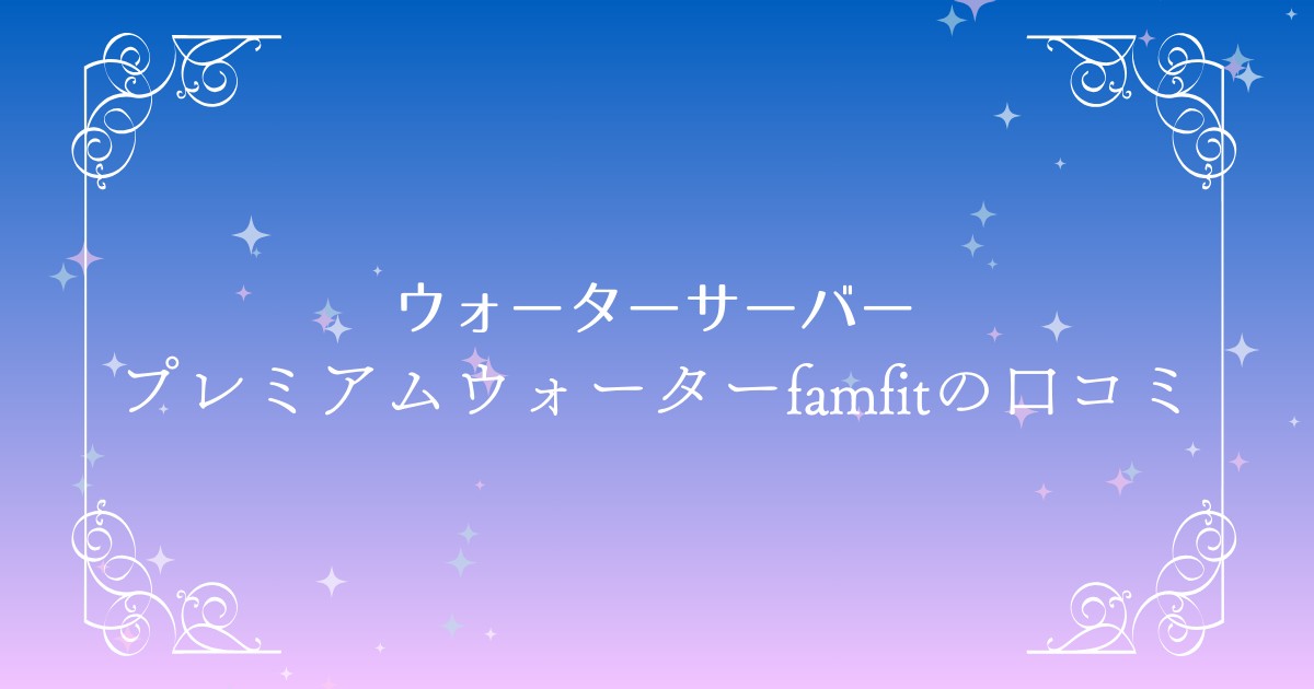 プレミアムウォーターfamfit（ファムフィット）の口コミを徹底調査！評判とメリット・デメリットを解説