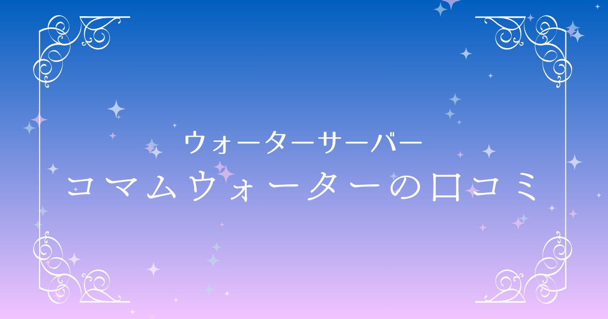 【口コミ総まとめ】コマムウォーターの評判は？魅力・料金・デメリットを徹底解説！