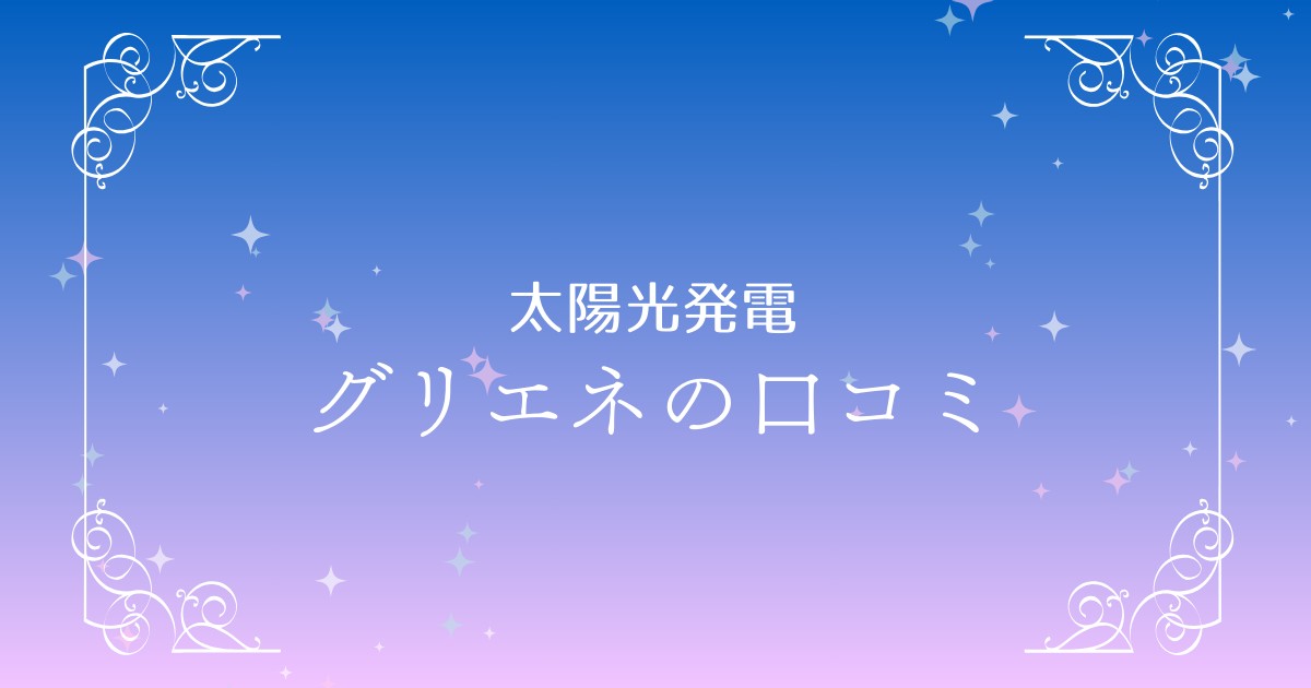 グリエネで太陽光発電をスムーズに！口コミ・評判から見るメリットと注意点