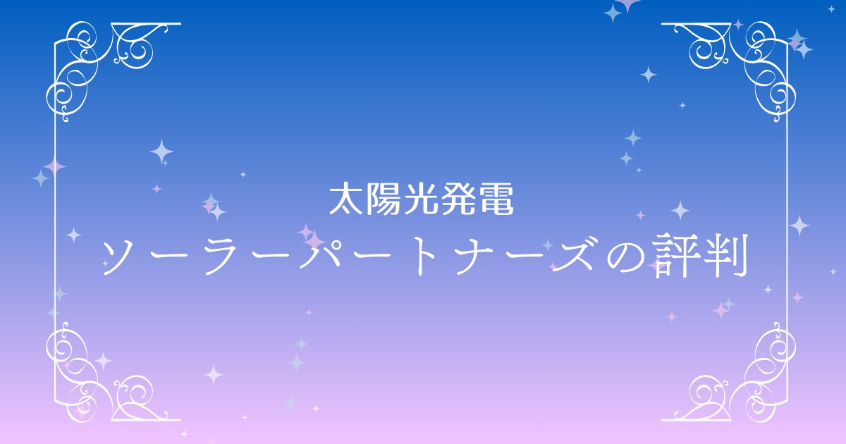 ソーラーパートナーズ徹底解説：口コミ・評判からメリット・デメリットを比較検証！