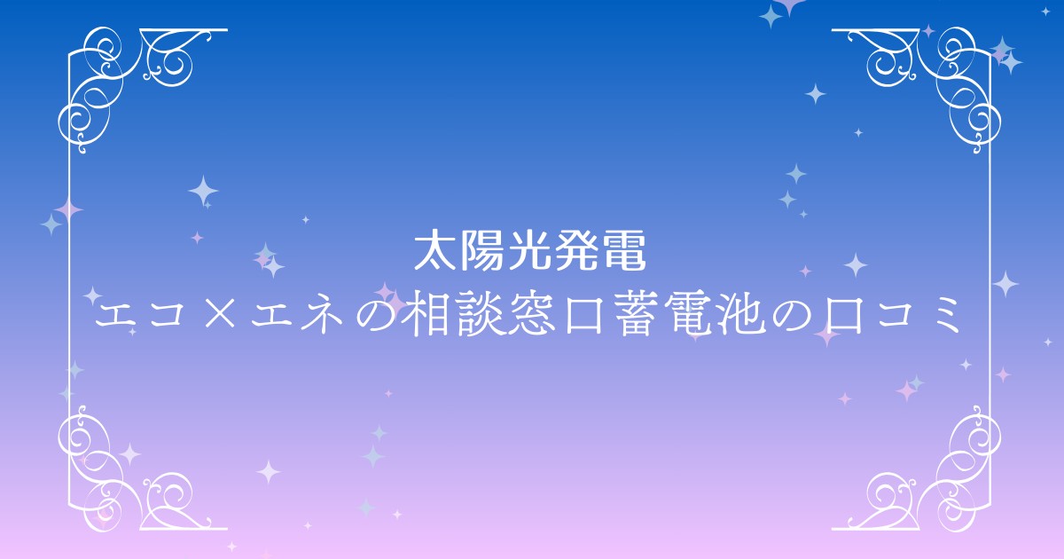 電気代削減と災害対策に！エコ×エネの相談窓口蓄電池一括見積もりサイト特徴と口コミ